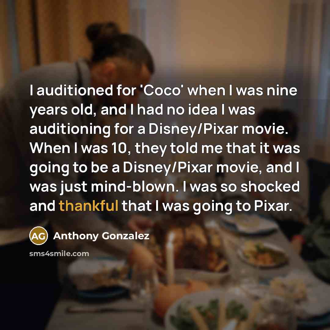 “I auditioned for 'Coco' when I was nine years old, and I had no idea I was auditioning for a Disney/Pixar movie. When I was 10, they told me that it was going to be a Disney/Pixar movie, and I was just mind-blown. I was so shocked and thankful that I was going to Pixar.” quote by Anthony Gonzalez