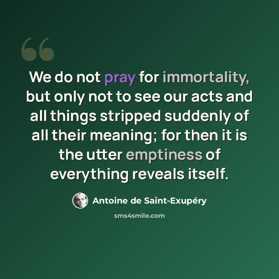 “We do not pray for immortality, but only not to see our acts and all things stripped suddenly of all their meaning; for then it is the utter emptiness of everything reveals itself.” quote by Antoine de Saint-Exupery