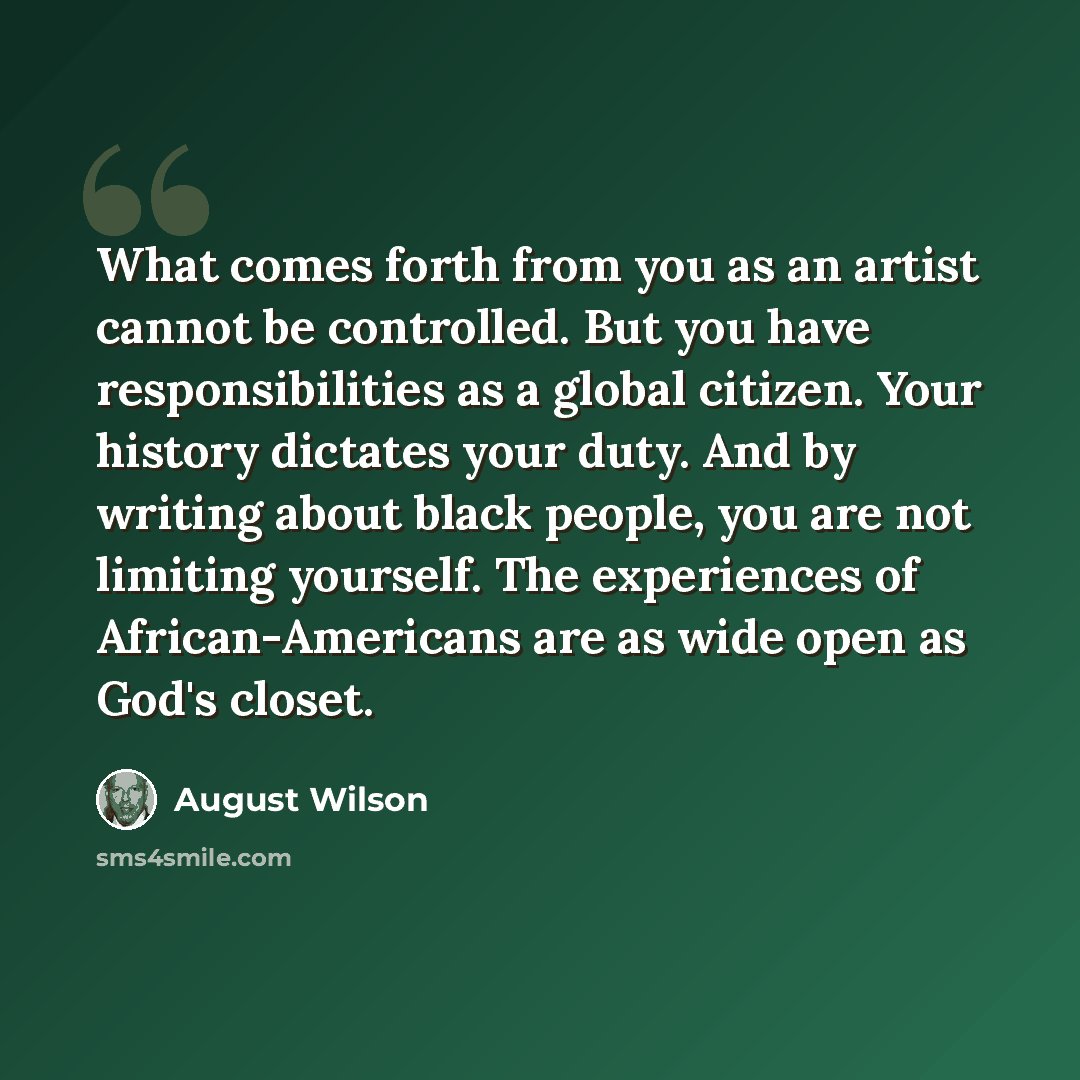 “What comes forth from you as an artist cannot be controlled. But you have responsibilities as a global citizen. Your history dictates your duty. And by writing about black people, you are not limiting yourself. The experiences of African-Americans are as wide open as God's closet.” quote by August Wilson