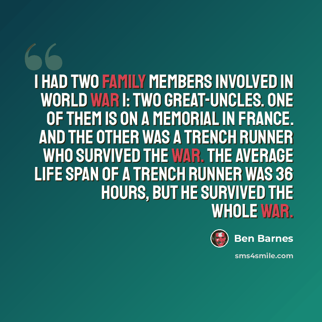 “I had two family members involved in World War I: two great-uncles. One of them is on a memorial in France. And the other was a trench runner who survived the war. The average life span of a trench runner was 36 hours, but he survived the whole war.” quote by Ben Barnes