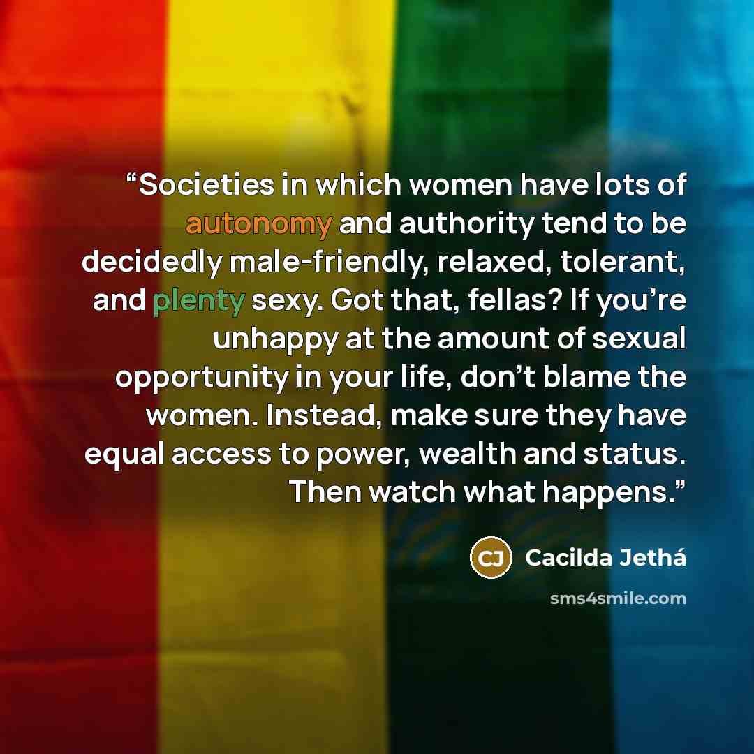 “Societies in which women have lots of autonomy and authority tend to be decidedly male-friendly, relaxed, tolerant, and plenty sexy. Got that, fellas? If you're unhappy at the amount of sexual opportunity in your life, don't blame the women. Instead, make sure they have equal access to power…” quote by Cacilda Jethá