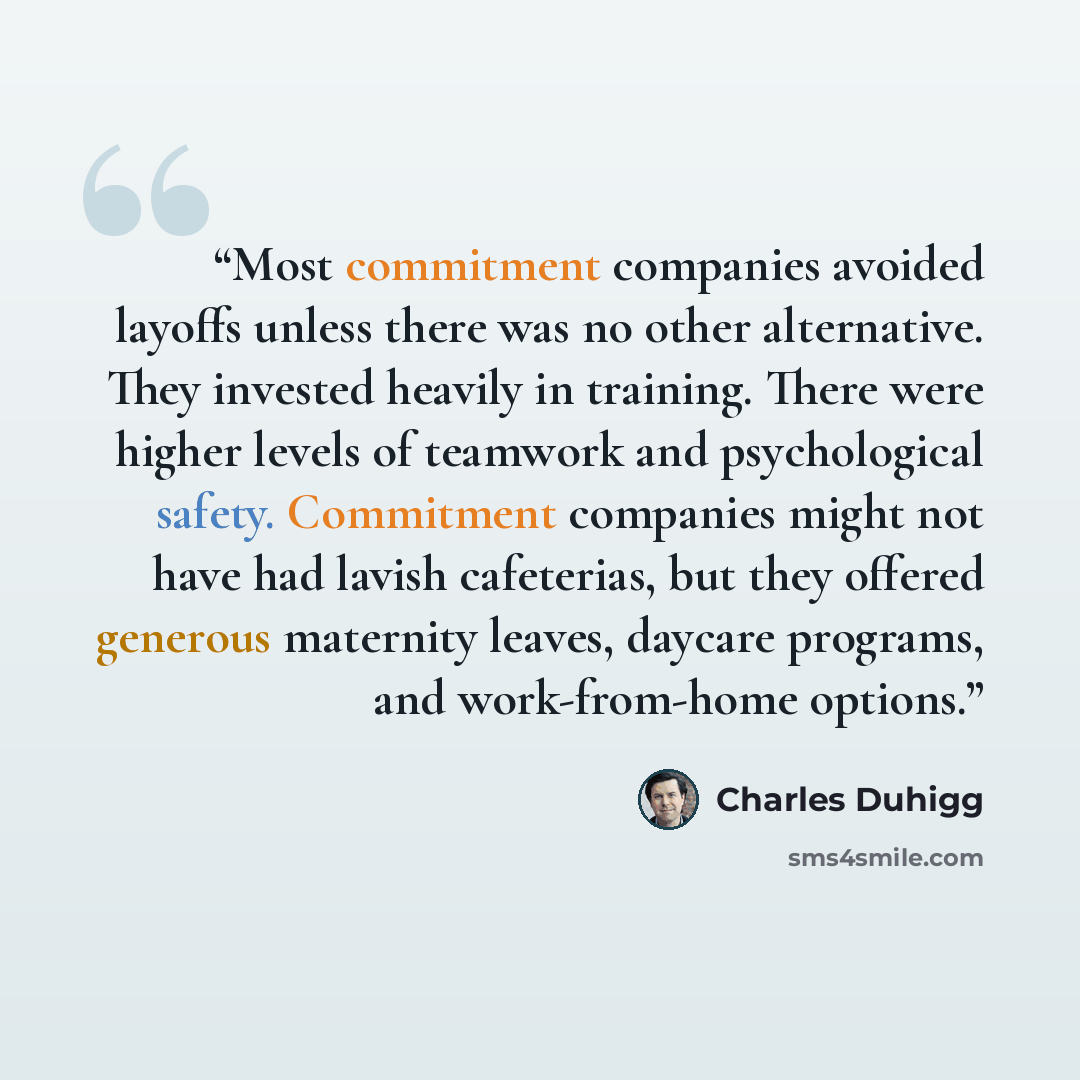 “Most commitment companies avoided layoffs unless there was no other alternative. They invested heavily in training. There were higher levels of teamwork and psychological safety. Commitment companies might not have had lavish cafeterias, but they offered generous maternity leaves, daycare…” quote by Charles Duhigg