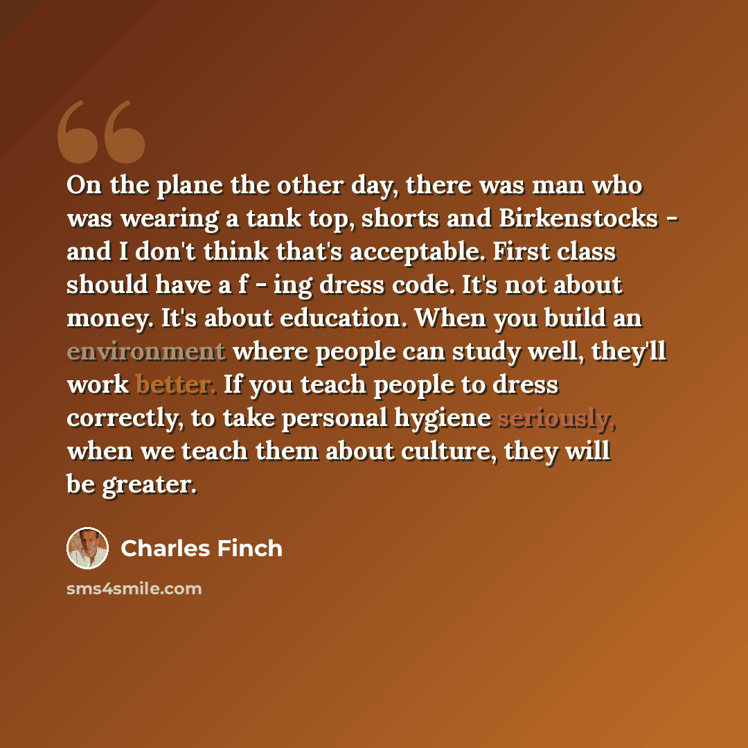 “On the plane the other day, there was man who was wearing a tank top, shorts and Birkenstocks - and I don't think that's acceptable. First class should have a f - ing dress code. It's not about money. It's about education. When you build an environment where people can study well, they'll work…” quote by Charles Finch
