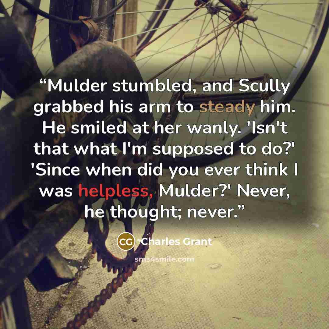 “Mulder stumbled, and Scully grabbed his arm to steady him. He smiled at her wanly. 'Isn't that what I'm supposed to do?' 'Since when did you ever think I was helpless, Mulder?' Never, he thought; never.” quote by Charles Grant