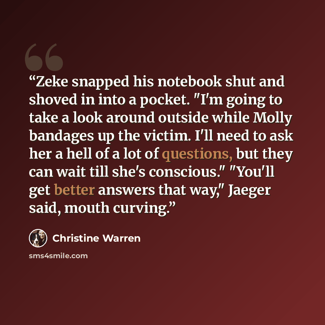 “Zeke snapped his notebook shut and shoved in into a pocket. "I'm going to take a look around outside while Molly bandages up the victim. I'll need to ask her a hell of a lot of questions, but they can wait till she's conscious." "You'll get better answers that way," Jaeger said, mouth curving.” quote by Christine Warren