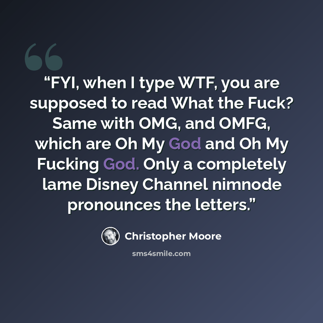 “FYI, when I type WTF, you are supposed to read What the Fuck? Same with OMG, and OMFG, which are Oh My God and Oh My Fucking God. Only a completely lame Disney Channel nimnode pronounces the letters.” quote by Christopher Moore