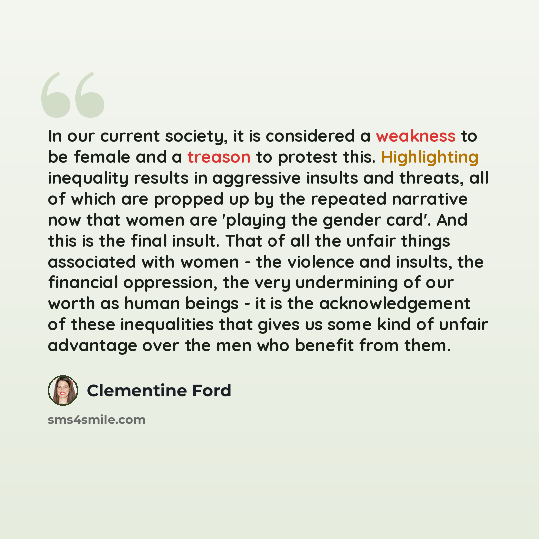 “In our current society, it is considered a weakness to be female and a treason to protest this. Highlighting inequality results in aggressive insults and threats, all of which are propped up by the repeated narrative now that women are 'playing the gender card'. And this is the final insult. That…” quote by Clementine Ford