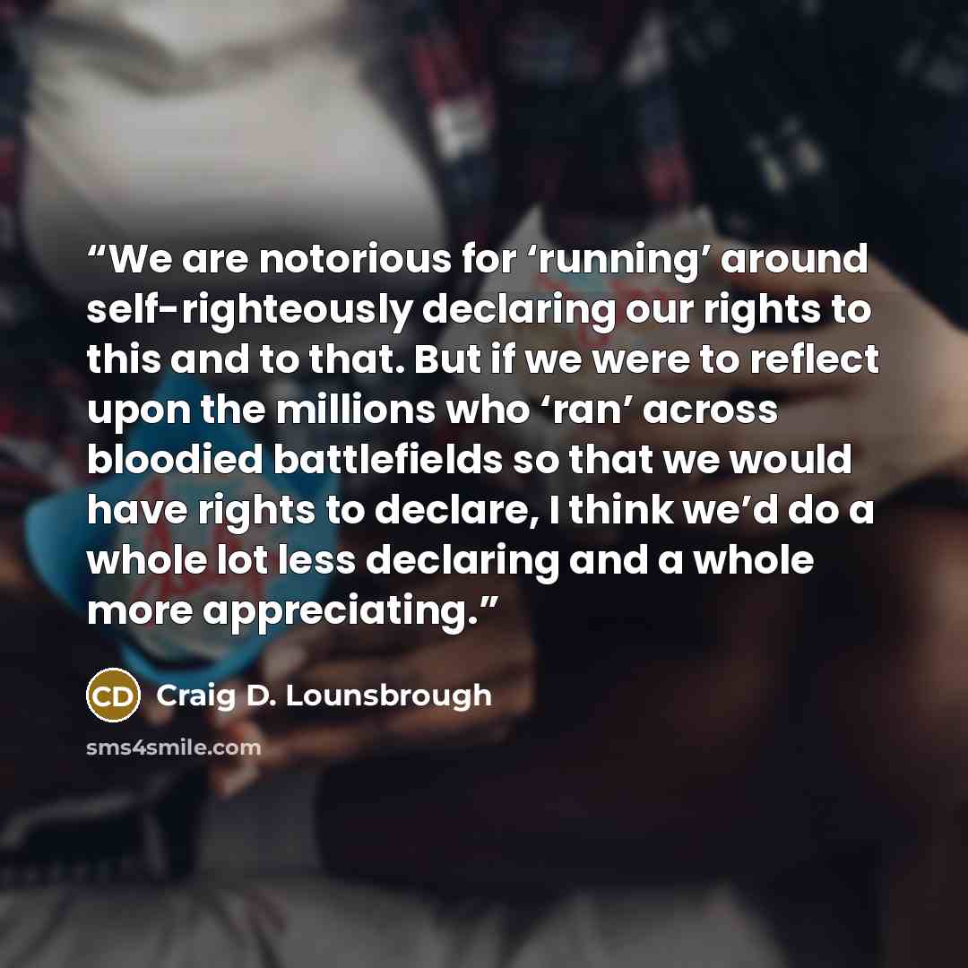 “We are notorious for ‘running’ around self-righteously declaring our rights to this and to that. But if we were to reflect upon the millions who ‘ran’ across bloodied battlefields so that we would have rights to declare, I think we’d do a whole lot less declaring and a whole more appreciating.” quote by Craig D. Lounsbrough
