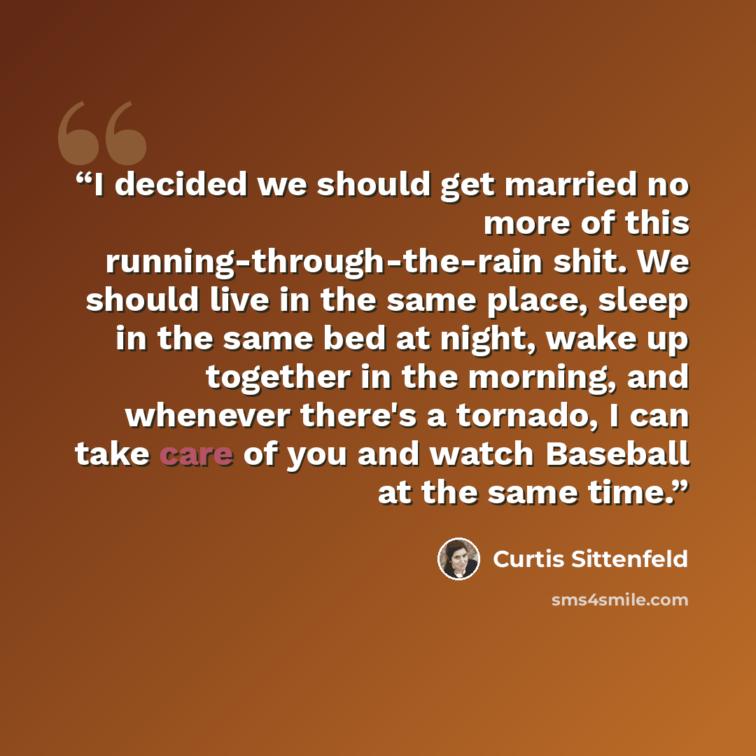 “I decided we should get married no more of this running-through-the-rain shit. We should live in the same place, sleep in the same bed at night, wake up together in the morning, and whenever there's a tornado, I can take care of you and watch Baseball at the same time.” quote by Curtis Sittenfeld