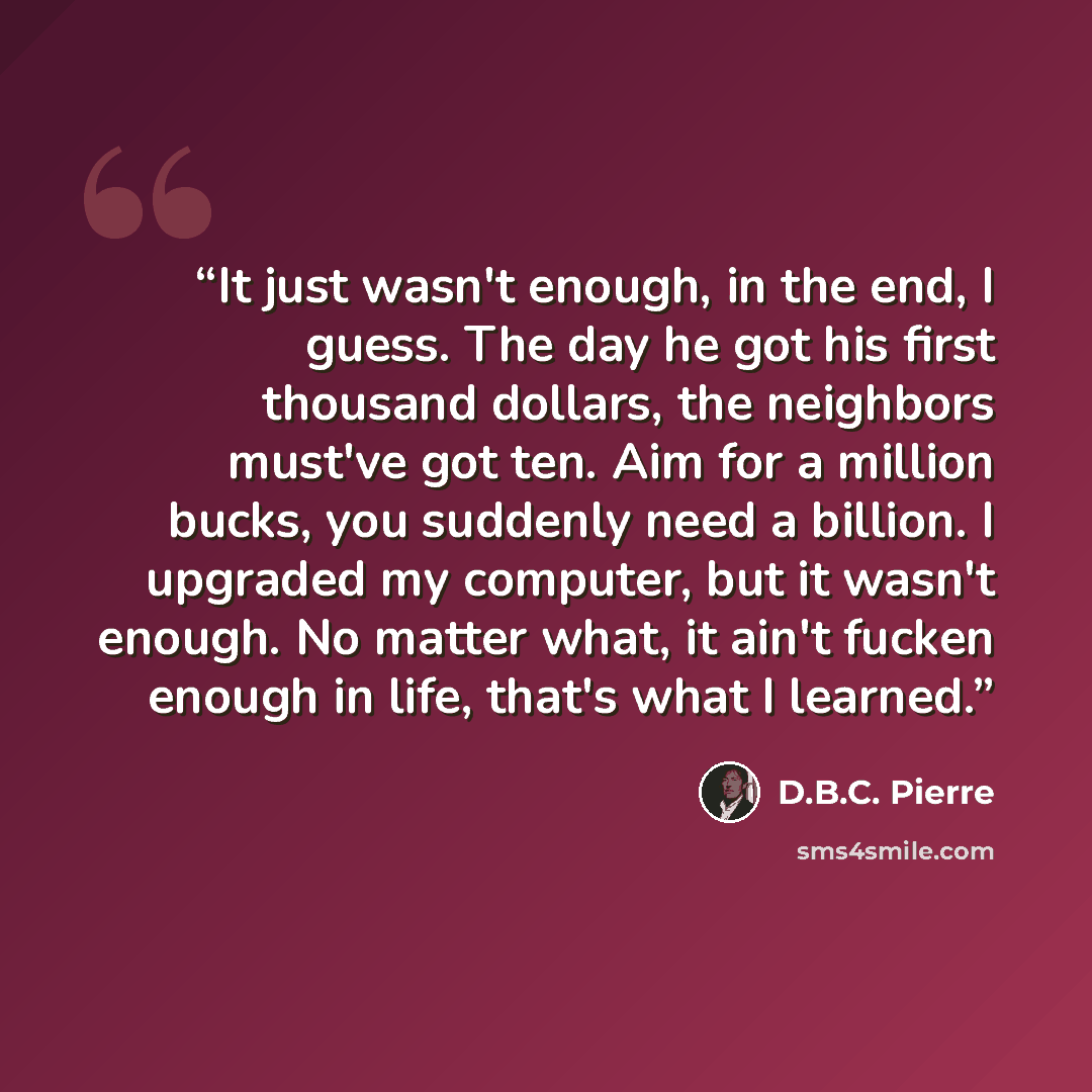 “It just wasn't enough, in the end, I guess. The day he got his first thousand dollars, the neighbors must've got ten. Aim for a million bucks, you suddenly need a billion. I upgraded my computer, but it wasn't enough. No matter what, it ain't fucken enough in life, that's what I learned.” quote by D.B.C. Pierre