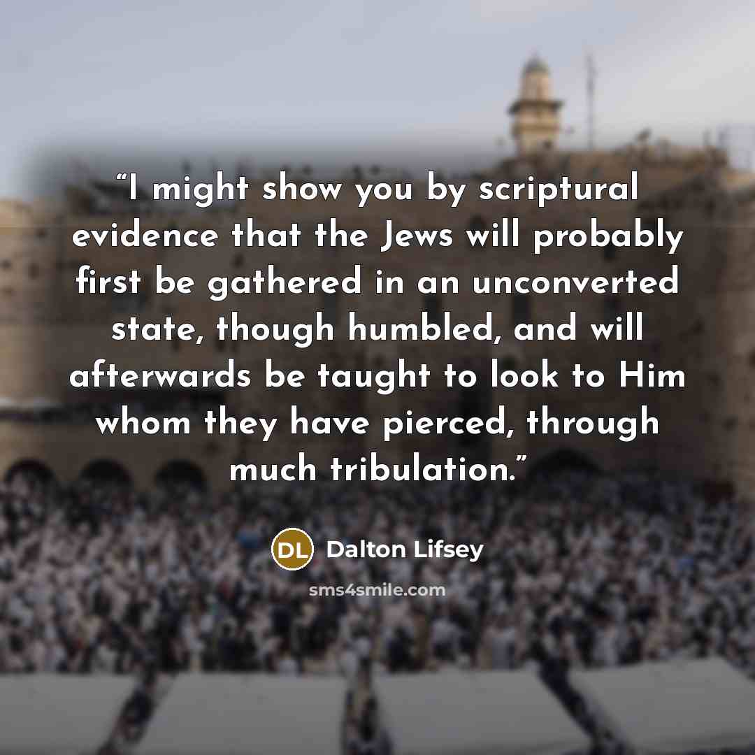 “I might show you by scriptural evidence that the Jews will probably first be gathered in an unconverted state, though humbled, and will afterwards be taught to look to Him whom they have pierced, through much tribulation.” quote by Dalton Lifsey