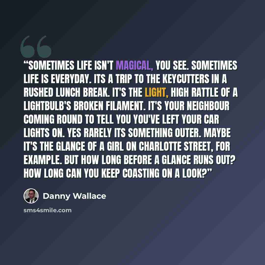 “Sometimes life isn't magical, you see. Sometimes life is everyday. Its a trip to the keycutters in a rushed lunch break. It's the light, high rattle of a lightbulb's broken filament. It's your neighbour coming round to tell you you've left your car lights on. Yes rarely its something outer. Maybe…” quote by Danny Wallace