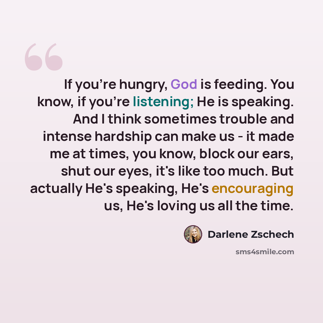 “If you're hungry, God is feeding. You know, if you're listening; He is speaking. And I think sometimes trouble and intense hardship can make us - it made me at times, you know, block our ears, shut our eyes, it's like too much. But actually He's speaking, He's encouraging us, He's loving us all…” quote by Darlene Zschech