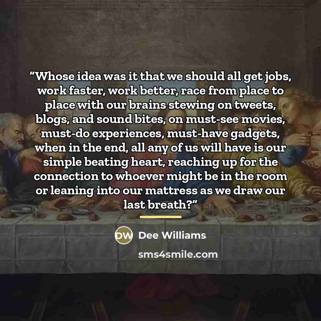 “Whose idea was it that we should all get jobs, work faster, work better, race from place to place with our brains stewing on tweets, blogs, and sound bites, on must-see movies, must-do experiences, must-have gadgets, when in the end, all any of us will have is our simple beating heart, reaching up…” quote by Dee Williams