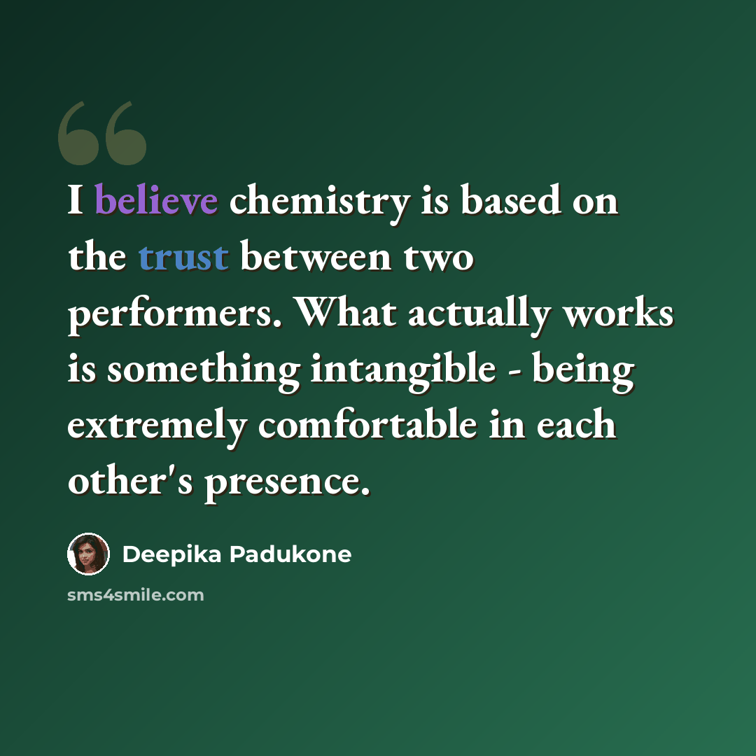 “I believe chemistry is based on the trust between two performers. What actually works is something intangible - being extremely comfortable in each other's presence.” quote by Deepika Padukone