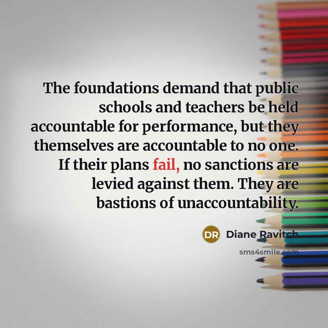 “The foundations demand that public schools and teachers be held accountable for performance, but they themselves are accountable to no one. If their plans fail, no sanctions are levied against them. They are bastions of unaccountability.” quote by Diane Ravitch