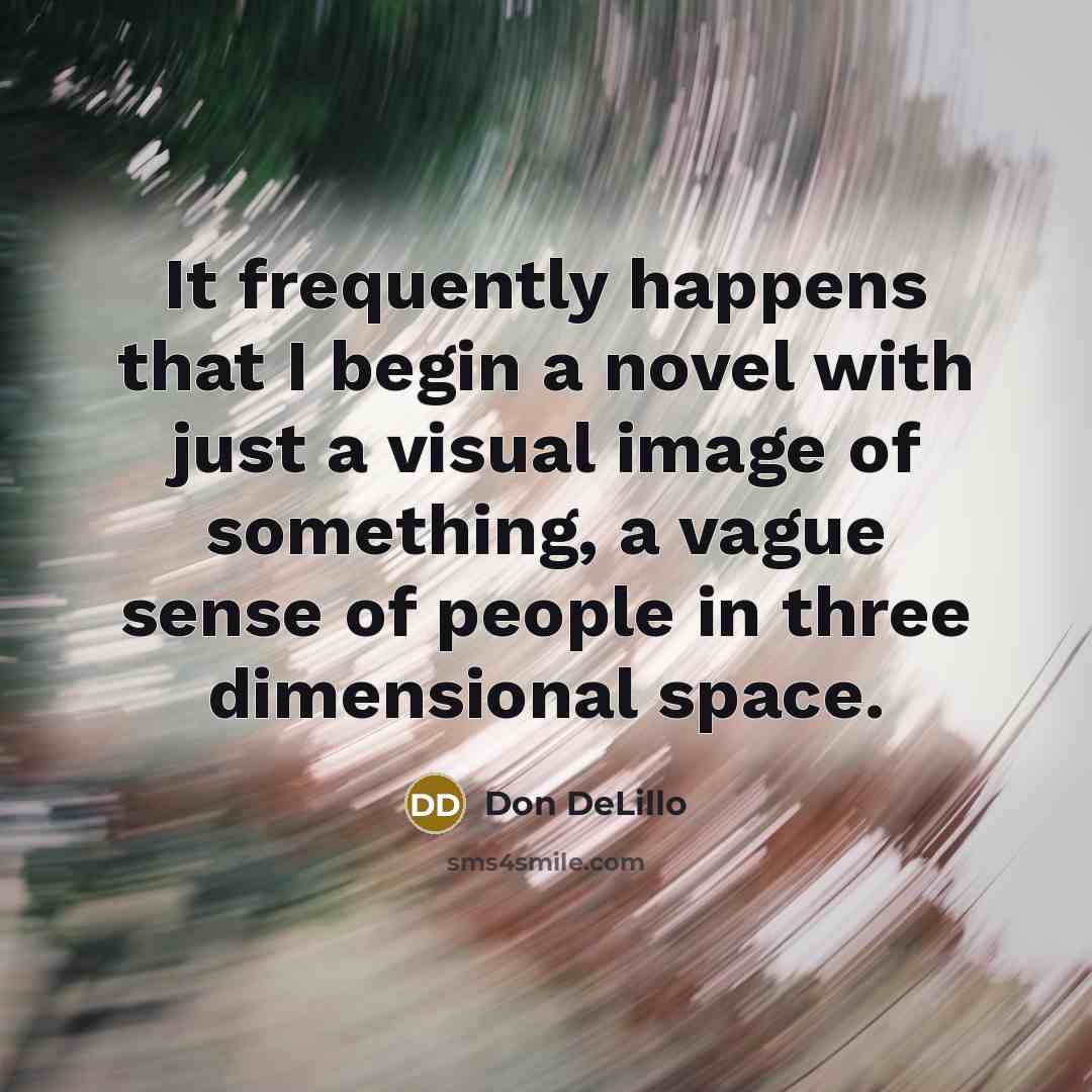 “It frequently happens that I begin a novel with just a visual image of something, a vague sense of people in three dimensional space.” quote by Don DeLillo