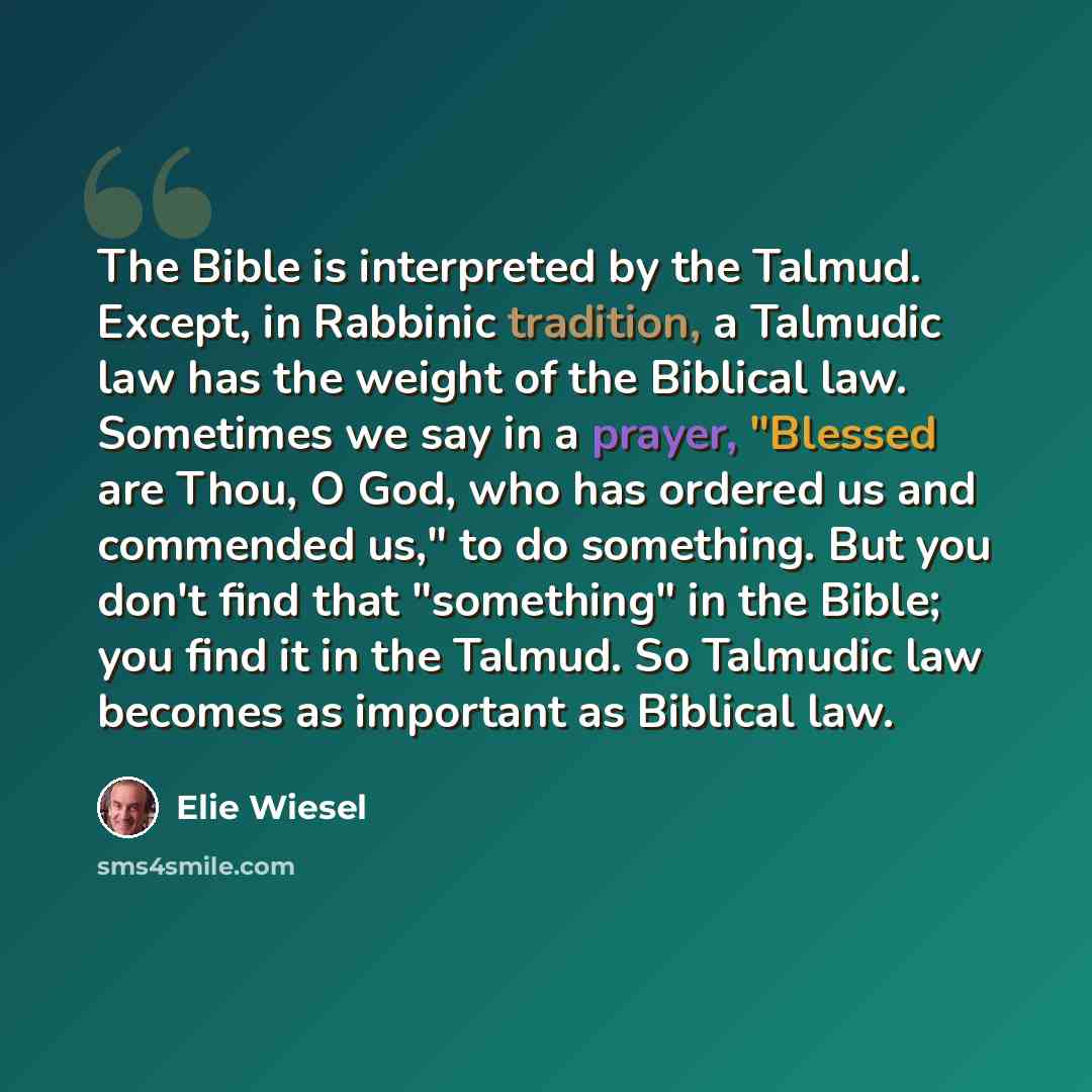 “The Bible is interpreted by the Talmud. Except, in Rabbinic tradition, a Talmudic law has the weight of the Biblical law. Sometimes we say in a prayer, "Blessed are Thou, O God, who has ordered us and commended us," to do something. But you don't find that "something" in the Bible; you find it in…” quote by Elie Wiesel