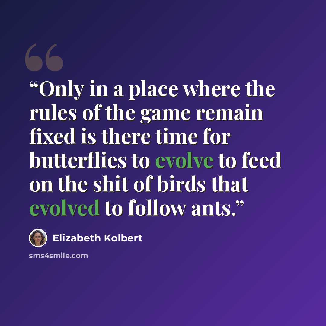“Only in a place where the rules of the game remain fixed is there time for butterflies to evolve to feed on the shit of birds that evolved to follow ants.” quote by Elizabeth Kolbert