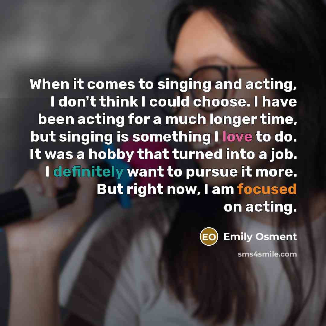 “When it comes to singing and acting, I don't think I could choose. I have been acting for a much longer time, but singing is something I love to do. It was a hobby that turned into a job. I definitely want to pursue it more. But right now, I am focused on acting.” quote by Emily Osment