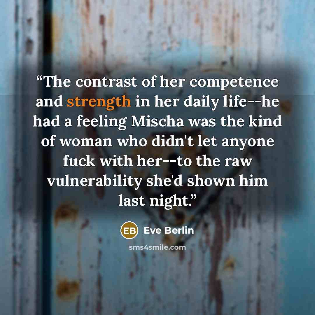 “The contrast of her competence and strength in her daily life--he had a feeling Mischa was the kind of woman who didn't let anyone fuck with her--to the raw vulnerability she'd shown him last night.” quote by Eve Berlin