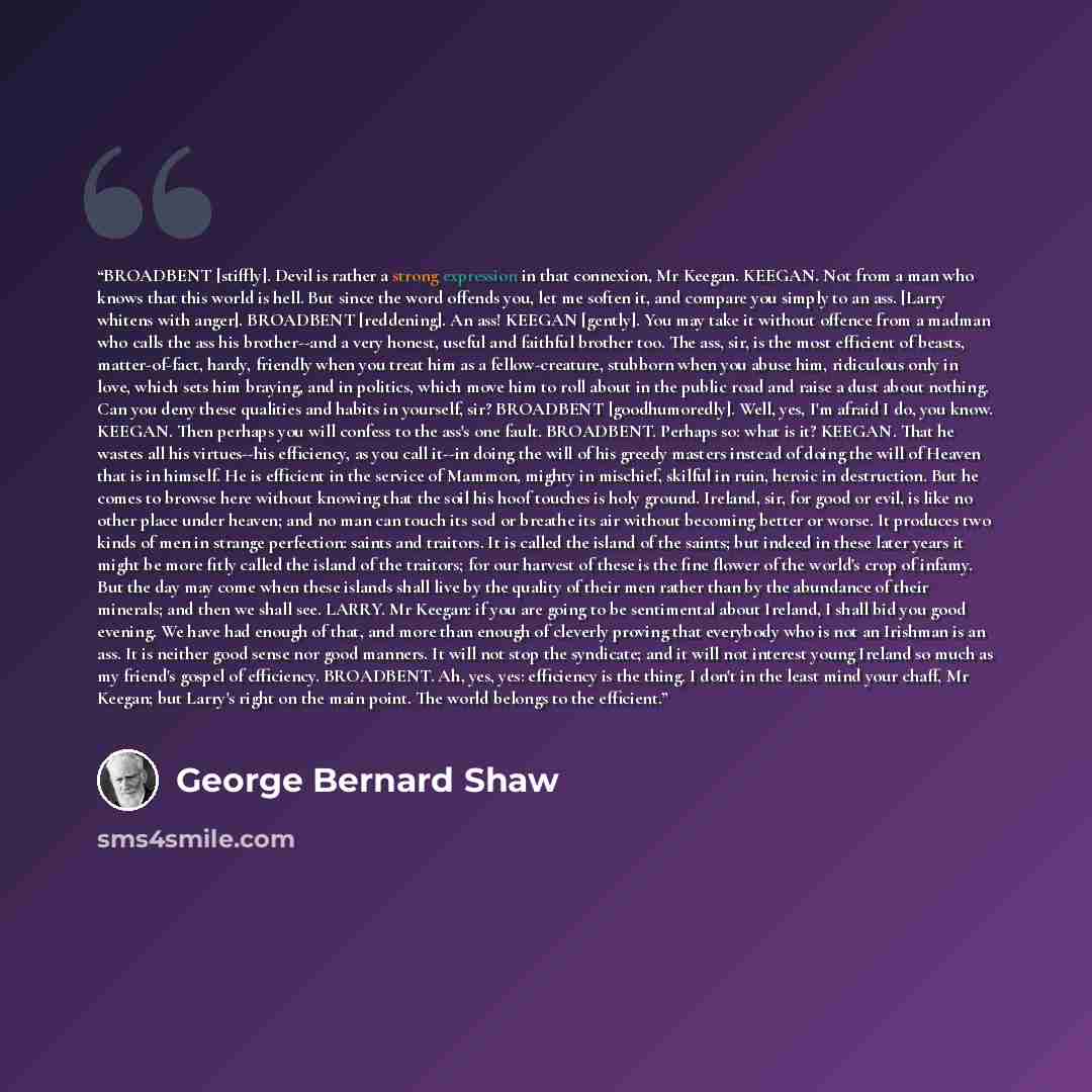 “BROADBENT [stiffly]. Devil is rather a strong expression in that connexion, Mr Keegan. KEEGAN. Not from a man who knows that this world is hell. But since the word offends you, let me soften it, and compare you simply to an ass. [Larry whitens with anger]. BROADBENT [reddening]. An ass! KEEGAN…” quote by George Bernard Shaw