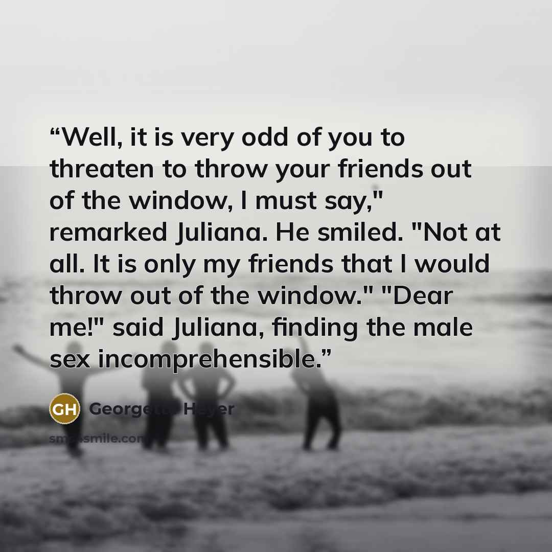 “Well, it is very odd of you to threaten to throw your friends out of the window, I must say," remarked Juliana. He smiled. "Not at all. It is only my friends that I would throw out of the window." "Dear me!" said Juliana, finding the male sex incomprehensible.” quote by Georgette Heyer