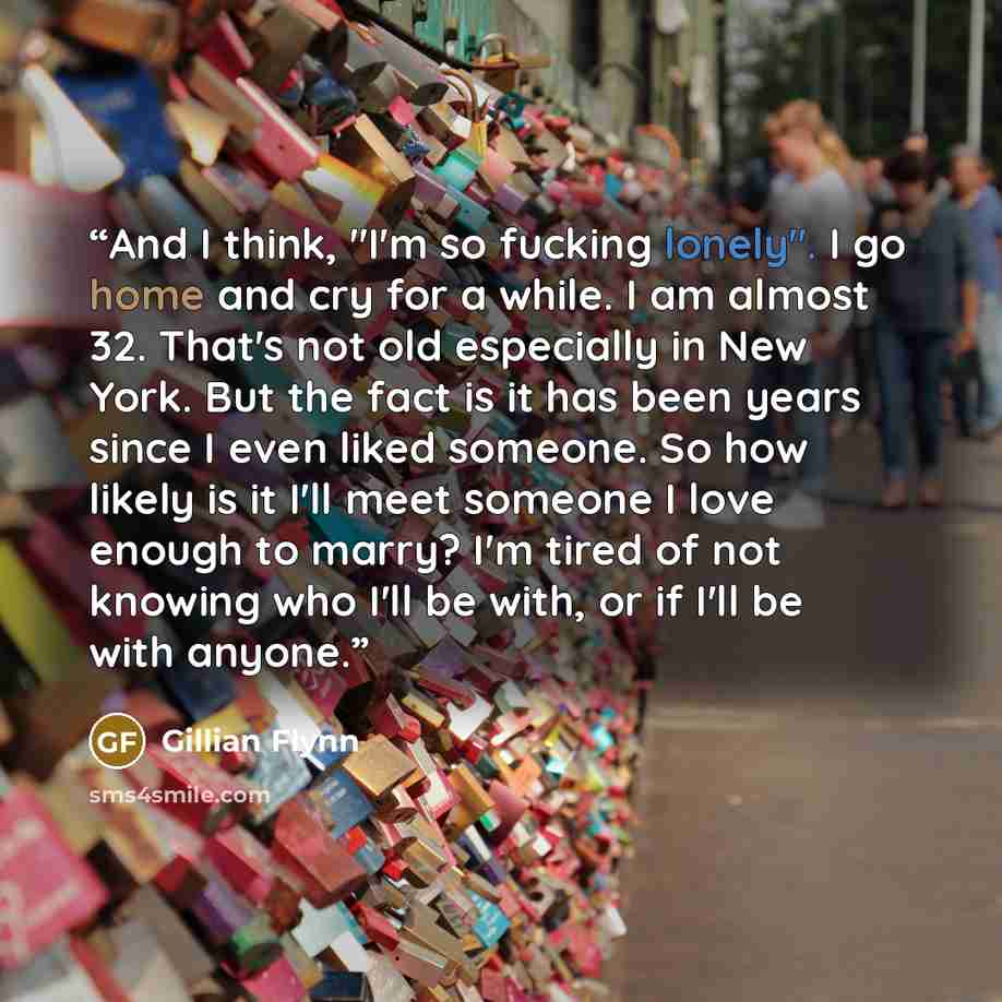 “And I think, "I'm so fucking lonely". I go home and cry for a while. I am almost 32. That's not old especially in New York. But the fact is it has been years since I even liked someone. So how likely is it I'll meet someone I love enough to marry? I'm tired of not knowing who I'll be with, or if…” quote by Gillian Flynn
