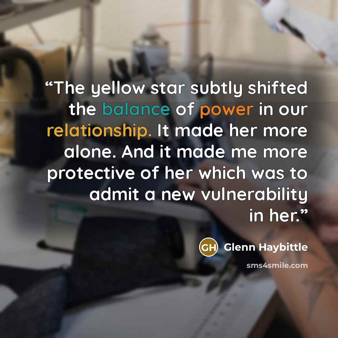 “The yellow star subtly shifted the balance of power in our relationship. It made her more alone. And it made me more protective of her which was to admit a new vulnerability in her.” quote by Glenn Haybittle
