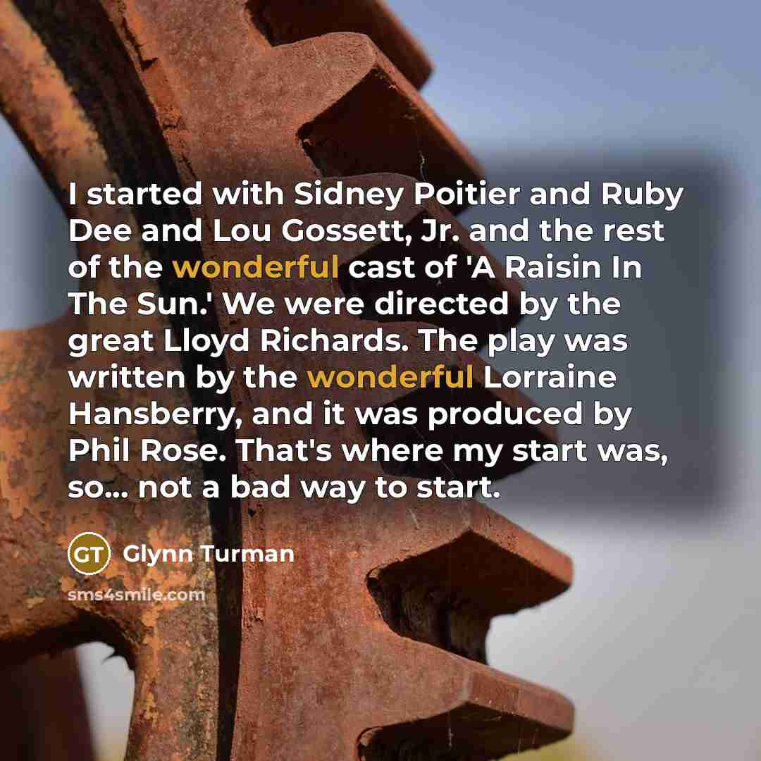 “I started with Sidney Poitier and Ruby Dee and Lou Gossett, Jr. and the rest of the wonderful cast of 'A Raisin In The Sun.' We were directed by the great Lloyd Richards. The play was written by the wonderful Lorraine Hansberry, and it was produced by Phil Rose. That's where my start was, so…” quote by Glynn Turman