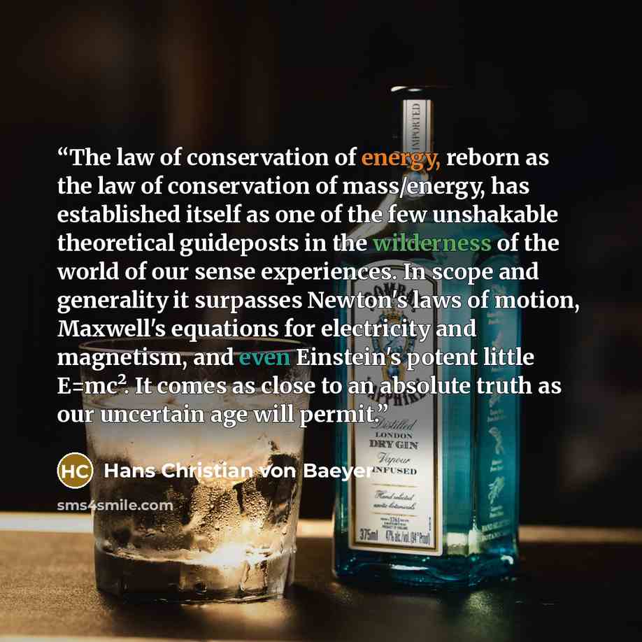 “The law of conservation of energy, reborn as the law of conservation of mass/energy, has established itself as one of the few unshakable theoretical guideposts in the wilderness of the world of our sense experiences. In scope and generality it surpasses Newton's laws of motion, Maxwell's equations…” quote by Hans Christian Von Baeyer