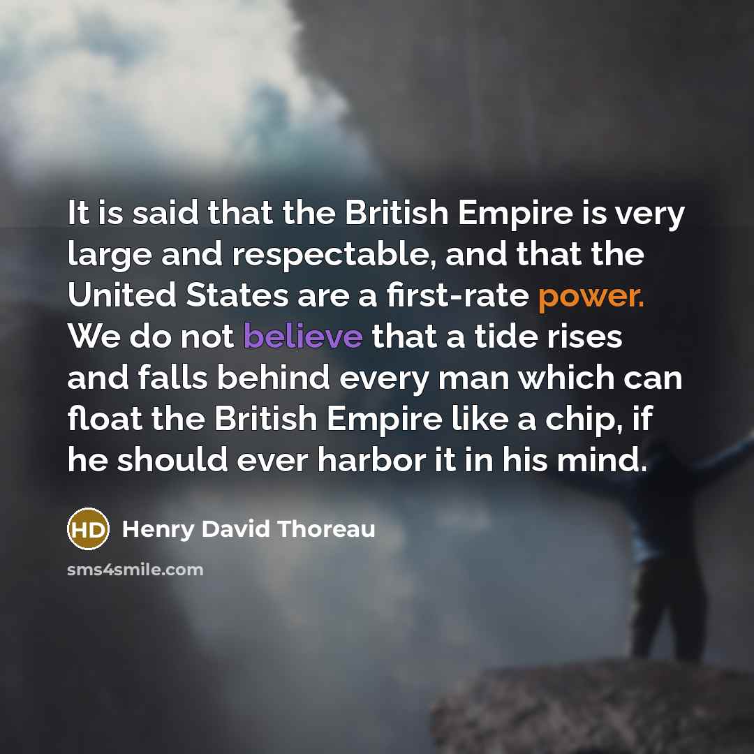 “It is said that the British Empire is very large and respectable, and that the United States are a first-rate power. We do not believe that a tide rises and falls behind every man which can float the British Empire like a chip, if he should ever harbor it in his mind.” quote by Henry David Thoreau