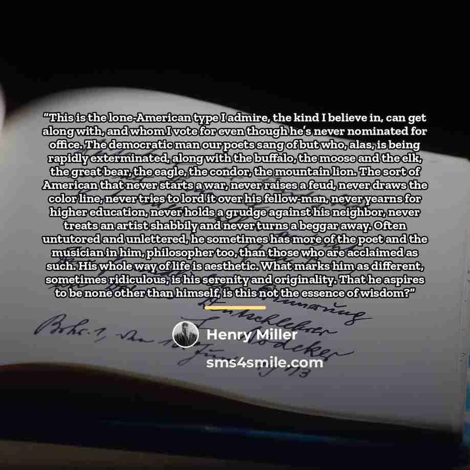 “This is the lone-American type I admire, the kind I believe in, can get along with, and whom I vote for even though he’s never nominated for office. The democratic man our poets sang of but who, alas, is being rapidly exterminated, along with the buffalo, the moose and the elk, the great bear, the…” quote by Henry Miller