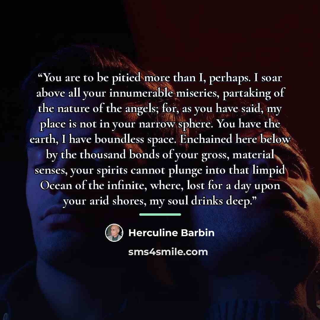 “You are to be pitied more than I, perhaps. I soar above all your innumerable miseries, partaking of the nature of the angels; for, as you have said, my place is not in your narrow sphere. You have the earth, I have boundless space. Enchained here below by the thousand bonds of your gross, material…” quote by Herculine Barbin