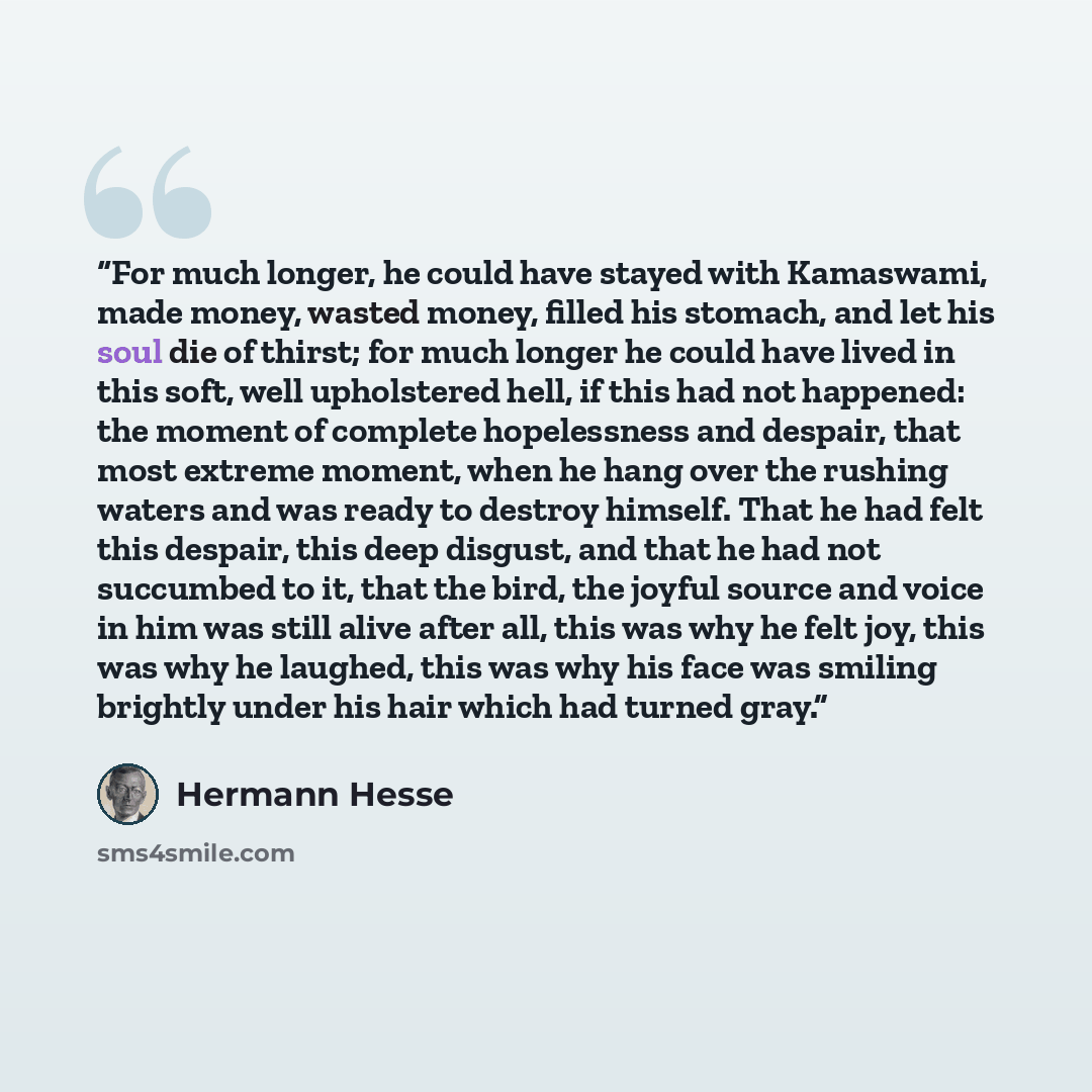 “For much longer, he could have stayed with Kamaswami, made money, wasted money, filled his stomach, and let his soul die of thirst; for much longer he could have lived in this soft, well upholstered hell, if this had not happened: the moment of complete hopelessness and despair, that most extreme…” quote by Hermann Hesse