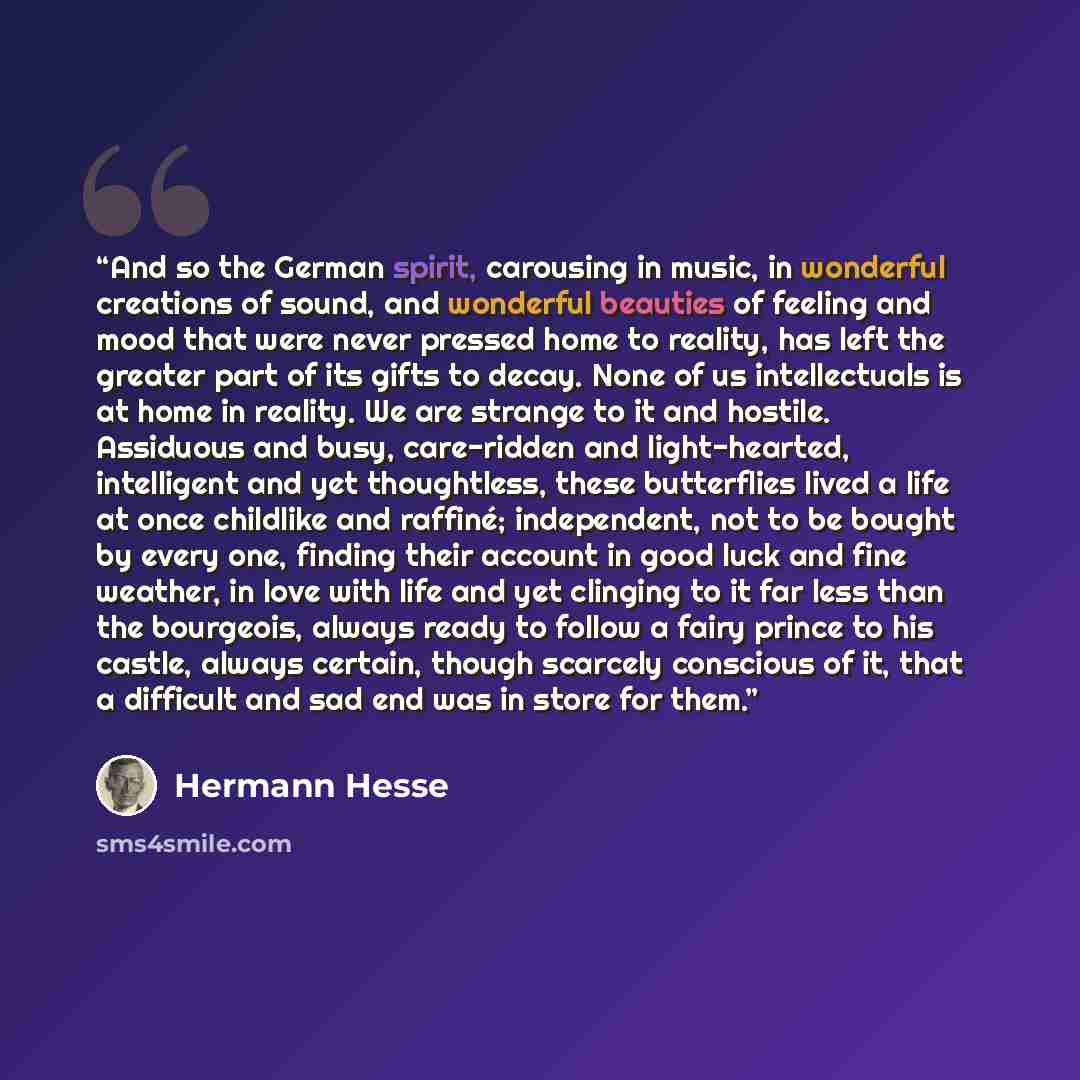 “And so the German spirit, carousing in music, in wonderful creations of sound, and wonderful beauties of feeling and mood that were never pressed home to reality, has left the greater part of its gifts to decay. None of us intellectuals is at home in reality. We are strange to it and hostile…” quote by Hermann Hesse