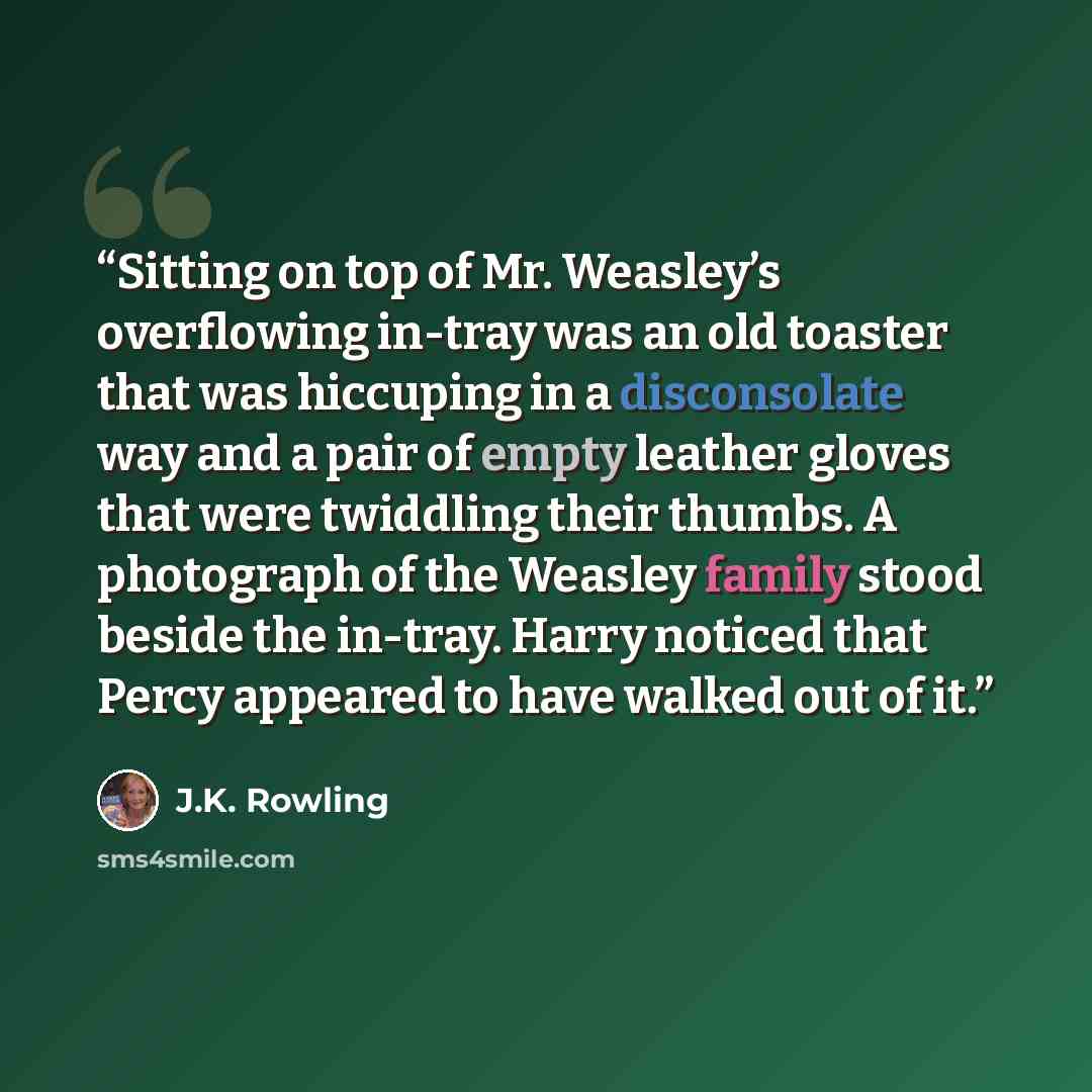 “Sitting on top of Mr. Weasley’s overflowing in-tray was an old toaster that was hiccuping in a disconsolate way and a pair of empty leather gloves that were twiddling their thumbs. A photograph of the Weasley family stood beside the in-tray. Harry noticed that Percy appeared to have walked out of…” quote by J.K. Rowling