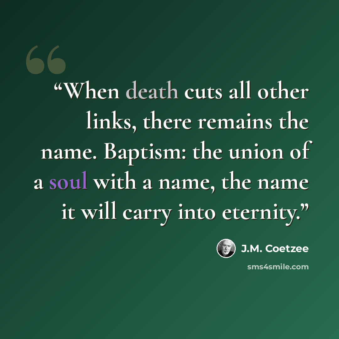 “When death cuts all other links, there remains the name. Baptism: the union of a soul with a name, the name it will carry into eternity.” quote by J.M. Coetzee