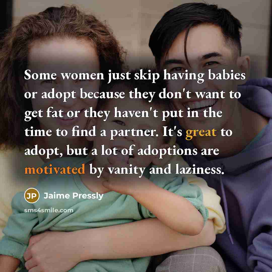 “Some women just skip having babies or adopt because they don't want to get fat or they haven't put in the time to find a partner. It's great to adopt, but a lot of adoptions are motivated by vanity and laziness.” quote by Jaime Pressly
