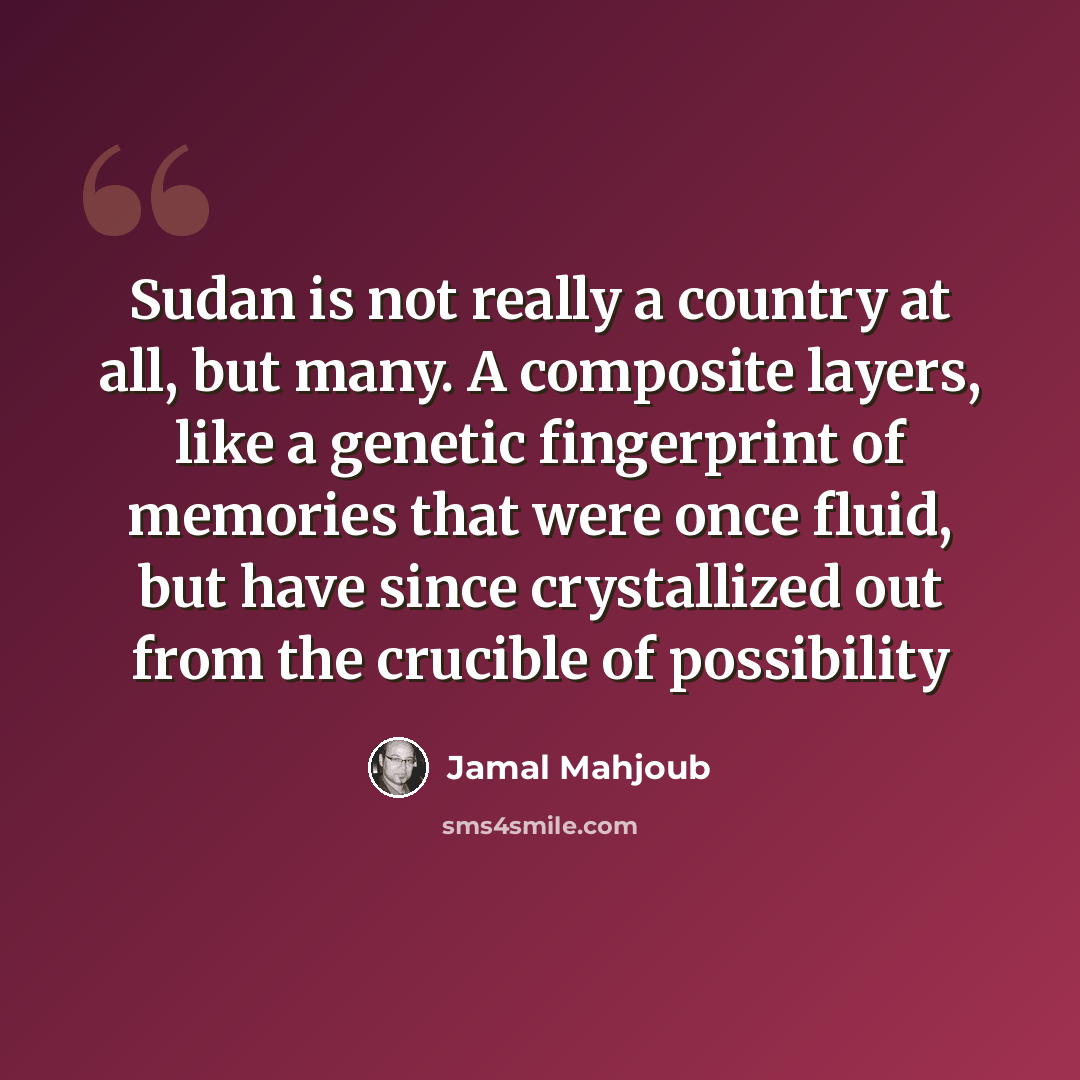 “Sudan is not really a country at all, but many. A composite layers, like a genetic fingerprint of memories that were once fluid, but have since crystallized out from the crucible of possibility” quote by Jamal Mahjoub
