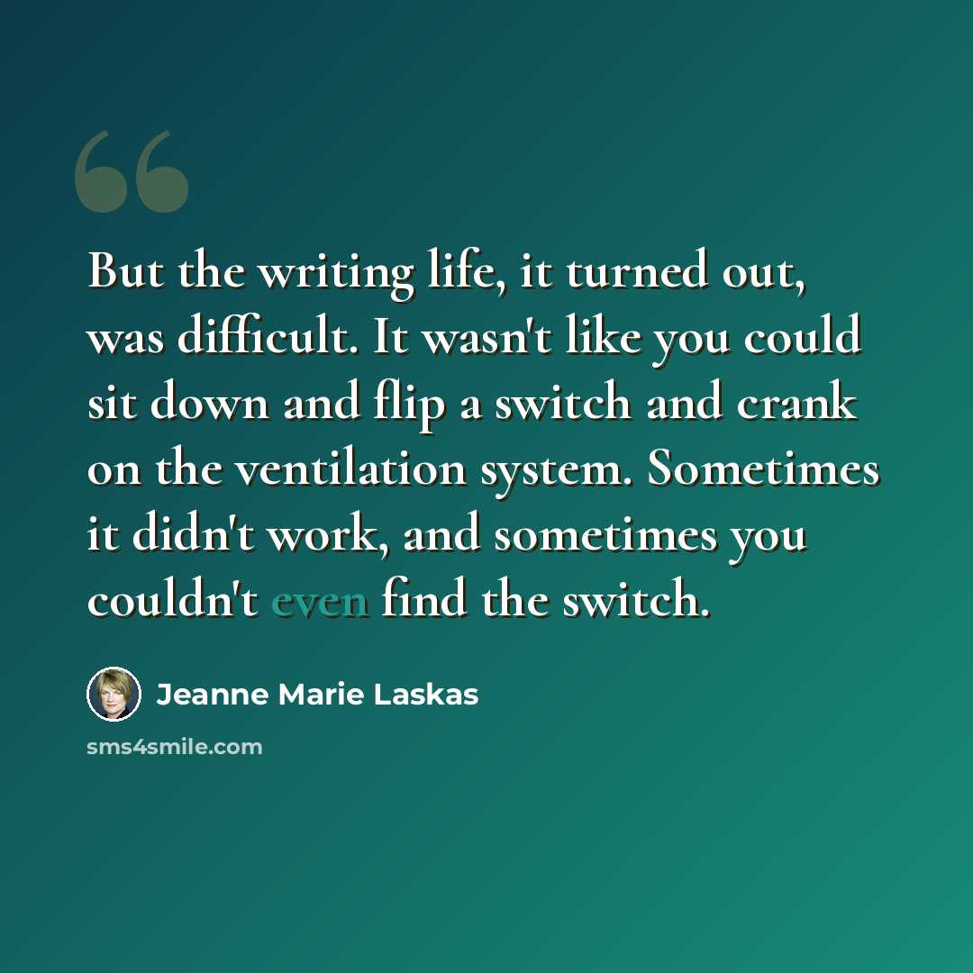 “But the writing life, it turned out, was difficult. It wasn't like you could sit down and flip a switch and crank on the ventilation system. Sometimes it didn't work, and sometimes you couldn't even find the switch.” quote by Jeanne Marie Laskas