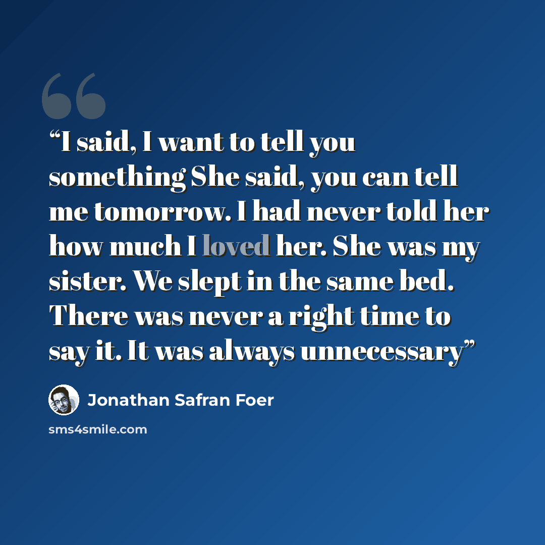 “I said, I want to tell you something She said, you can tell me tomorrow. I had never told her how much I loved her. She was my sister. We slept in the same bed. There was never a right time to say it. It was always unnecessary” quote by Jonathan Safran Foer