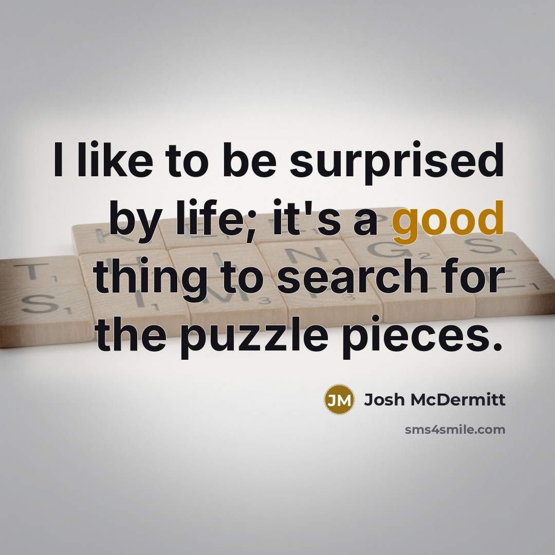 “I like to be surprised by life; it's a good thing to search for the puzzle pieces.” quote by Josh McDermitt
