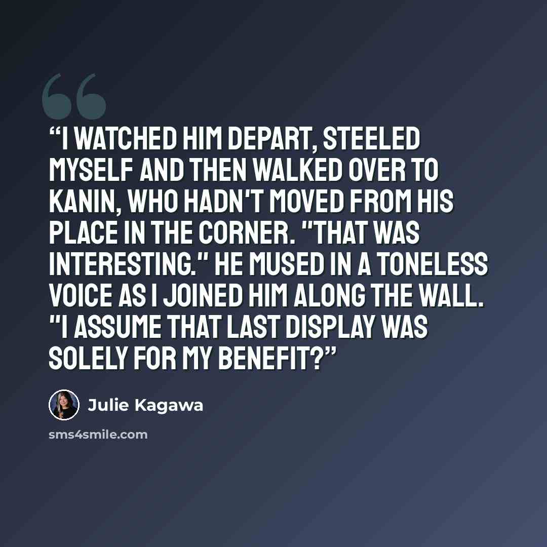 “I watched him depart, steeled myself and then walked over to Kanin, who hadn't moved from his place in the corner. "That was interesting." he mused in a toneless voice as I joined him along the wall. "I assume that last display was solely for my benefit?” quote by Julie Kagawa