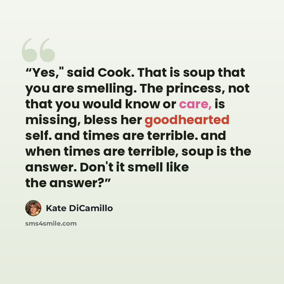 “Yes," said Cook. That is soup that you are smelling. The princess, not that you would know or care, is missing, bless her goodhearted self. and times are terrible. and when times are terrible, soup is the answer. Don't it smell like the answer?” quote by Kate DiCamillo