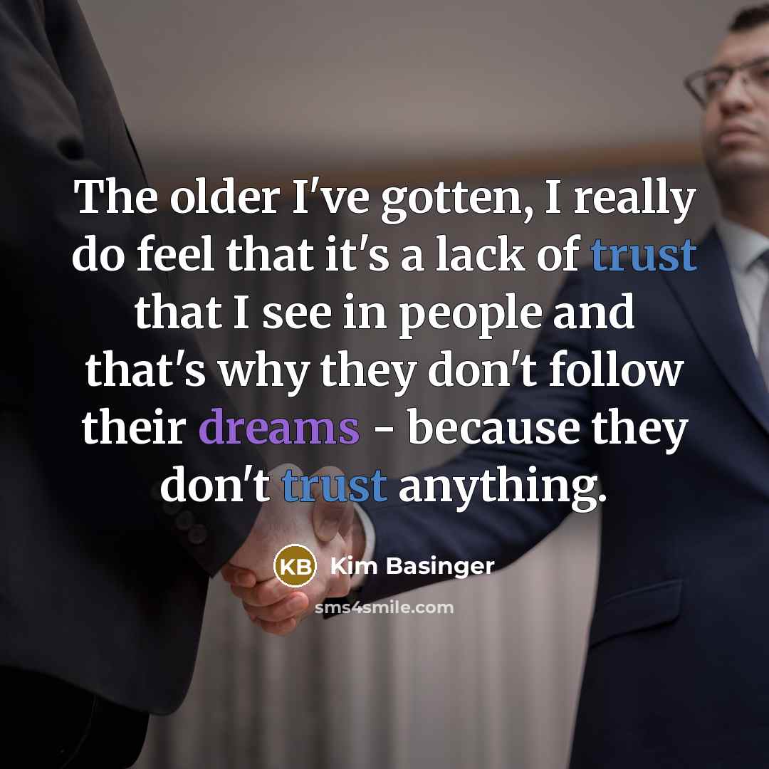 “The older I've gotten, I really do feel that it's a lack of trust that I see in people and that's why they don't follow their dreams - because they don't trust anything.” quote by Kim Basinger