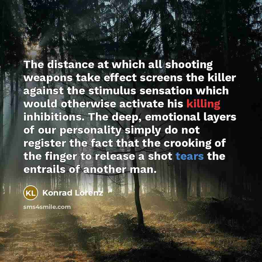 “The distance at which all shooting weapons take effect screens the killer against the stimulus sensation which would otherwise activate his killing inhibitions. The deep, emotional layers of our personality simply do not register the fact that the crooking of the finger to release a shot tears the…” quote by Konrad Lorenz