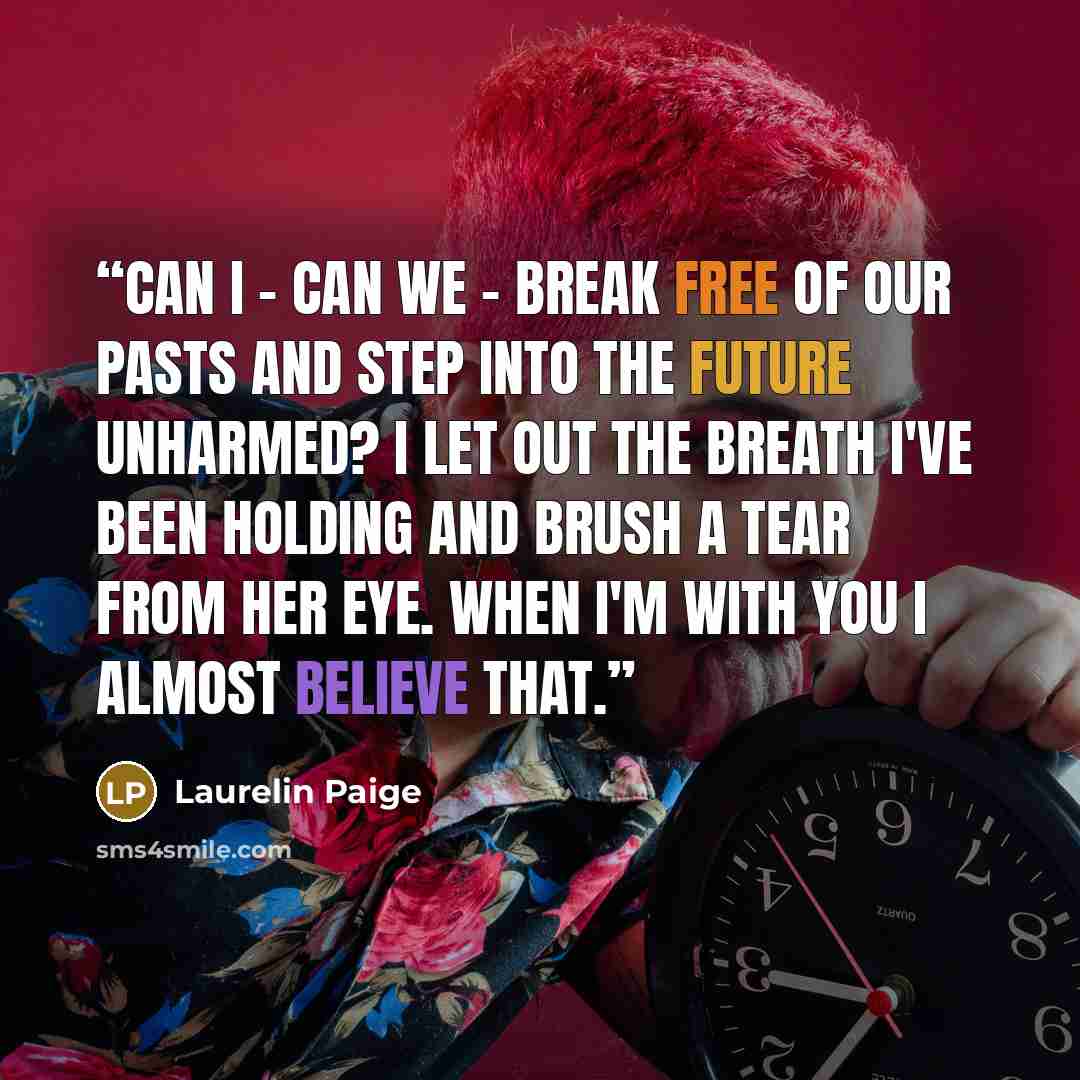 “Can I - can we - break free of our pasts and step into the future unharmed? I let out the breath I've been holding and brush a tear from her eye. When I'm with you I almost believe that.” quote by Laurelin Paige