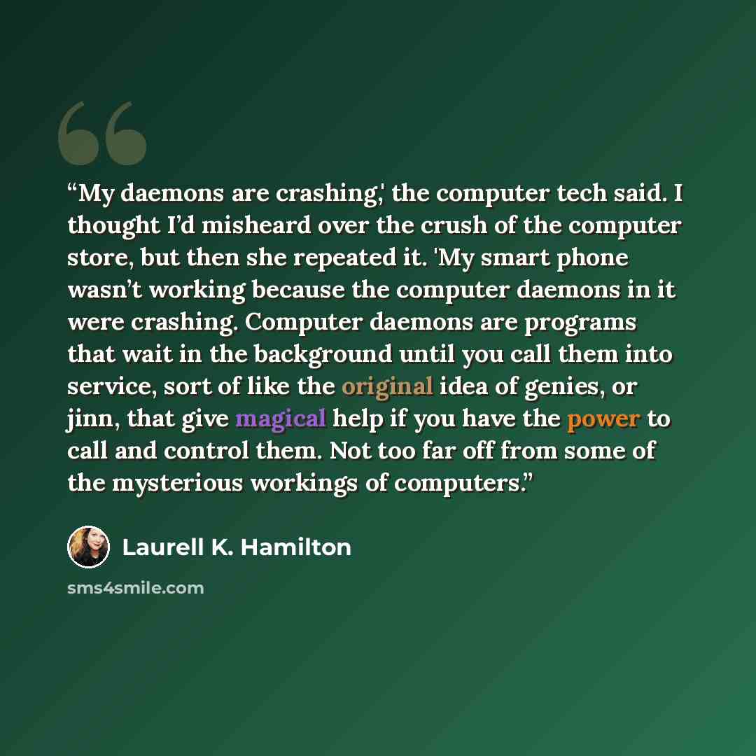 “My daemons are crashing,' the computer tech said. I thought I’d misheard over the crush of the computer store, but then she repeated it. 'My smart phone wasn’t working because the computer daemons in it were crashing. Computer daemons are programs that wait in the background until you call them…” quote by Laurell K. Hamilton