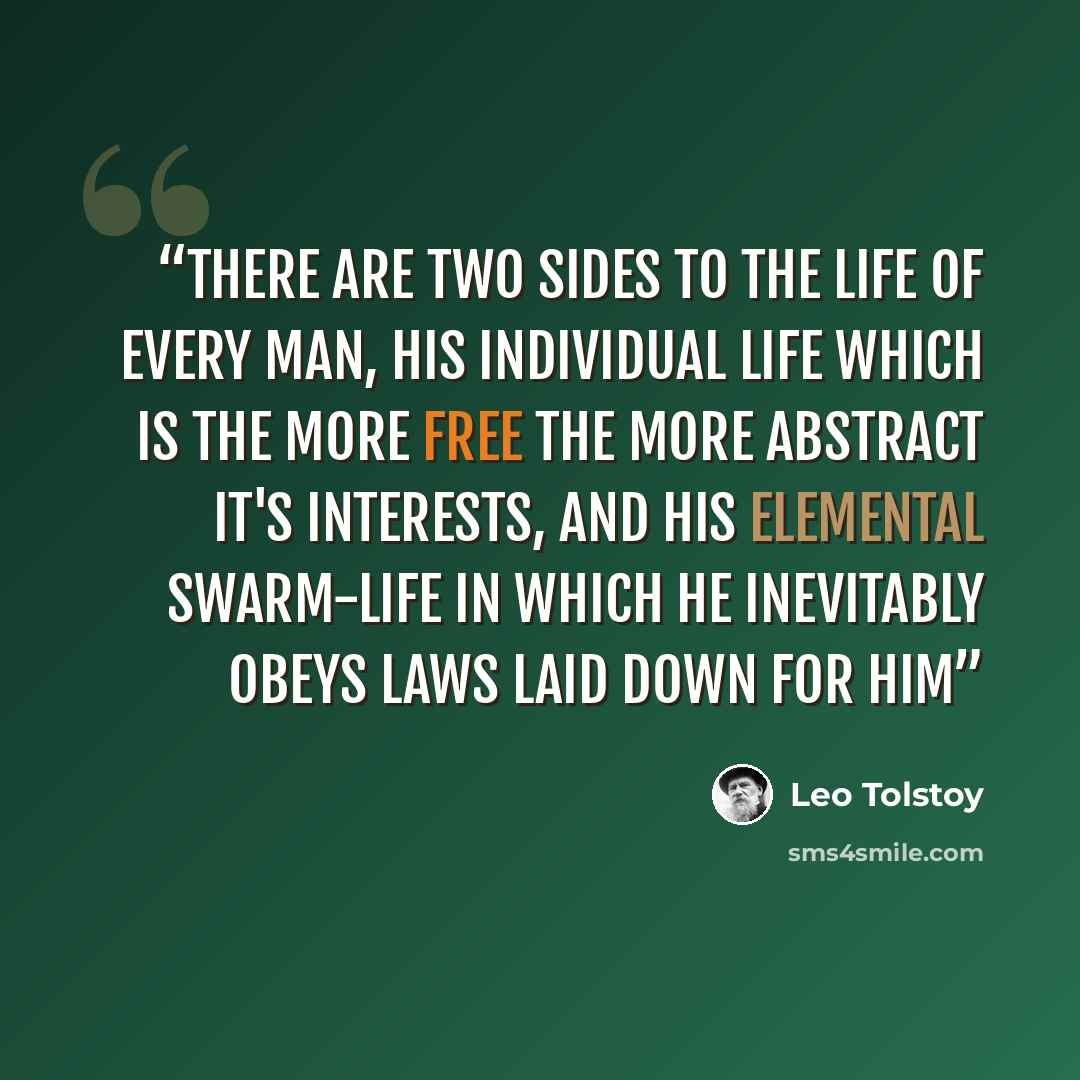“There are two sides to the life of every man, his individual life which is the more free the more abstract it's interests, and his elemental swarm-life in which he inevitably obeys laws laid down for him” quote by Leo Tolstoy